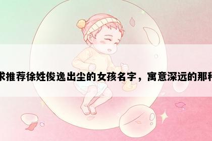 求推荐徐姓俊逸出尘的女孩名字，寓意深远的那种