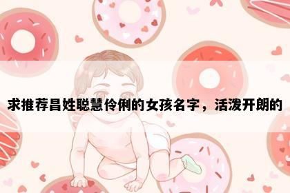 求推荐昌姓聪慧伶俐的女孩名字，活泼开朗的