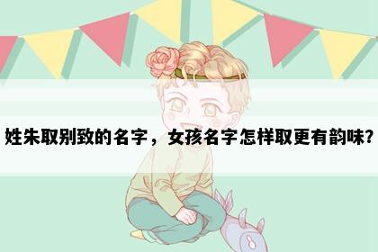 姓朱取别致的名字，女孩名字怎样取更有韵味？